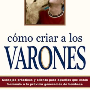 Como Criar A Los Varones: Consejos Practicos Y Aliento Para Aquellos Que Estan Formando A La Proxima Generacion De Hombres