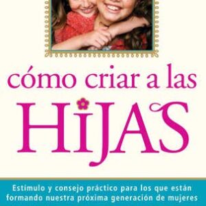Como Criar A Las Hijas: Estimulo Y Consejo Practico Para Los Que Estan Formando Nuestra Proxima Generacion De Mujeres