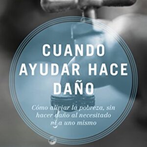 Cuando ayudar hace daño: Cómo aliviar la pobreza, sin lastimar a los pobres ni a uno mismo